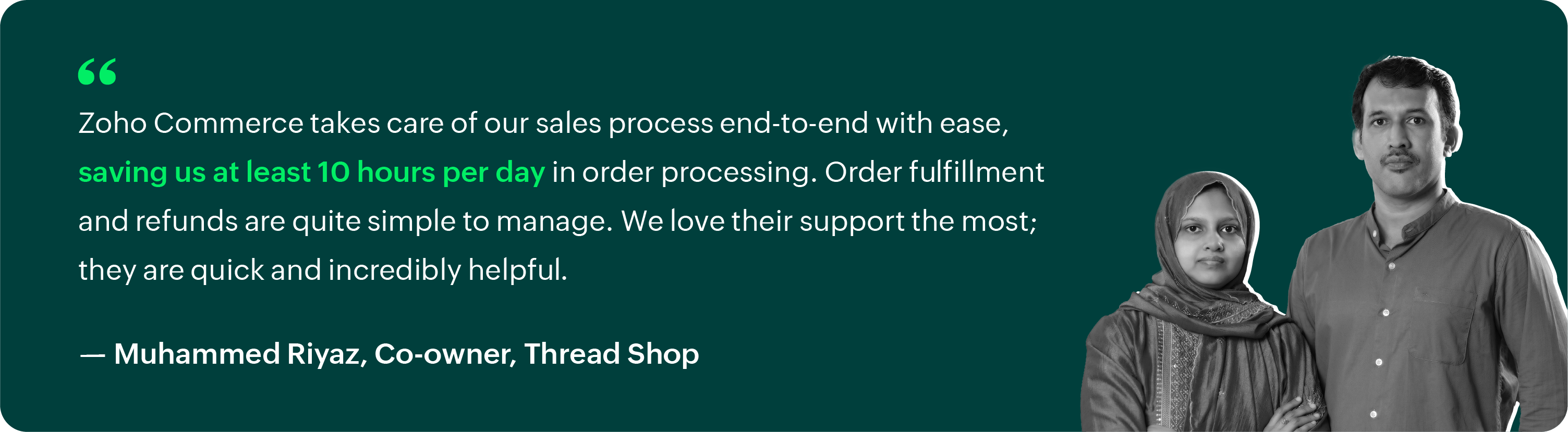 "Zoho Commerce takes care of our sales process end-to-end with ease, saving us at least 10 hours per day in order processing. Order fulfillment and refunds are quite simple to manage. We love their support the most; they are quick and incredibly helpful." – Muhammed Riyaz, Co-owner, Thread Shop